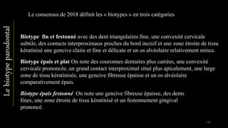 Biotype fin et festonné avec des dent triangulaires fine, une convexité cervicale
subtile, des contacts interproximaux proches du bord incisif et une zone étroite de tissu
kératinisé une gencive claire et fine et délicate et un os alvéolaire relativement mince.
Le consensus de 2018 définit les « biotypes » en trois catégories
Lebiotypeparodontal
Biotype épais et plat On note des couronnes dentaires plus carrées, une convexité
cervicale prononcée, un grand contact interproximal situé plus apicalement, une large
zone de tissu kératinisée, une gencive fibreuse épaisse et un os alvéolaire
comparativement épais.
Biotype épais festonné On note une gencive fibreuse épaisse, des dents
fines, une zone étroite de tissu kératinisé et un festonnement gingival
prononcé.
130
 