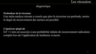Profondeur de la récession
Une méta-analyse récente a conclu que plus la récession est profonde, moins
le degré de recouvrement des racines est possible
Les récession
diagnostique
L’épaisseur gingivale
GT <1 mm est associée à une probabilité réduite de recouvrement radiculaire
complet lors de l’application de lambeaux avancés
131
 
