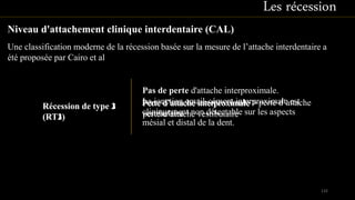 Une classification moderne de la récession basée sur la mesure de l’attache interdentaire a
été proposée par Cairo et al
Les récession
Niveau d'attachement clinique interdentaire (CAL)
Pas de perte d'attache interproximale.
La jonction email-cément interproximale est
cliniquement non détectable sur les aspects
mésial et distal de la dent.
Récession de type 1
(RT1)
Récession de type 2
(RT2)
Perte d’attache interproximale > perte d’attache
vestibulaire
Récession de type 3
(RT3)
Perte d’attache interproximale >
perte d’attache vestibulaire
132
 