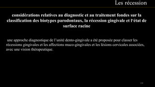 considérations relatives au diagnostic et au traitement fondes sur la
classification des biotypes parodontaux, la récession gingivale et l‘état de
surface racine
une approche diagnostique de l’unité dento-gingivale a été proposée pour classer les
récessions gingivales et les affections muco-gingivales et les lésions cervicales associées,
avec une vision thérapeutique.
Les récession
134
 