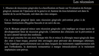 1. Absence de récessions gingivales La classification est basée sur l'évaluation du biotype
gingival, mesure de l’épaisseur de la gencive et, hauteur du tissu kératinisé soit dans la
totalité de la cavité buccale, soit dans des sites uniques.
Cas a. Biotype gingival épais sans récession gingivale: prévention grâce à de
bonnes instructions d'hygiène buccale et un suivi du cas.
Cas b. Biotype gingival mince sans récession gingivale: cela implique un risque accru de
développement futur de récession gingivale. L'attention des cliniciens sur la prévention et
le suivi attentif devrait être renforcée.
En ce qui concerne les cas avec biotype très fin et mince la chirurgie muco-gingivale dans
des sites à haut risque, pourrait être envisagée pour prévenir des dommages ultérieurs.
Cela s'applique particulièrement aux cas dans lesquels des traitements supplémentaires tels
que l'orthodontie, la dentisterie restauratrice à marges intrasulculaires et le traitement
implantaire sont prévus.
135
Les récession
 
