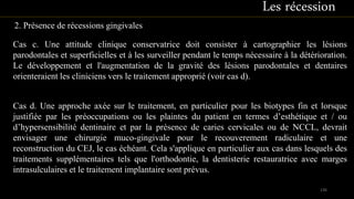 2. Présence de récessions gingivales
Cas c. Une attitude clinique conservatrice doit consister à cartographier les lésions
parodontales et superficielles et à les surveiller pendant le temps nécessaire à la détérioration.
Le développement et l'augmentation de la gravité des lésions parodontales et dentaires
orienteraient les cliniciens vers le traitement approprié (voir cas d).
Cas d. Une approche axée sur le traitement, en particulier pour les biotypes fin et lorsque
justifiée par les préoccupations ou les plaintes du patient en termes d’esthétique et / ou
d’hypersensibilité dentinaire et par la présence de caries cervicales ou de NCCL, devrait
envisager une chirurgie muco-gingivale pour le recouverement radiculaire et une
reconstruction du CEJ, le cas échéant. Cela s'applique en particulier aux cas dans lesquels des
traitements supplémentaires tels que l'orthodontie, la dentisterie restauratrice avec marges
intrasulculaires et le traitement implantaire sont prévus.
136
Les récession
 