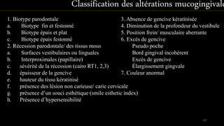 1. Biotype parodontale
a. Biotype fin et festonné
b. Biotype épais et plat
c. Biotype épais festonné
2. Récession parodontale/ des tissus mous
a. Surfaces vestibulaires ou linguales
b. Interproximales (papillaire)
c. sévérité de la récession (cairo RT1, 2,3)
d. épaisseur de la gencive
e. hauteur du tissu kératinisé
f. présence des lésion non carieuse/ carie cervicale
g. présence d’un souci esthétique (smile esthetic index)
h. Présence d’hypersensibilité
137
Classification des altérations mucogingivale
3. Absence de gencive kératinisée
4. Diminution de la profondeur du vestibule
5. Position frein/ musculaire aberrante
6. Excès de gencive
Pseudo poche
Bord gingival incohérent
Excès de gencive
Élargissement gingvale
7. Couleur anormal
 