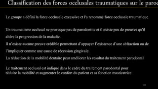Un traumatisme occlusal ne provoque pas de parodontite et il existe peu de preuves qu'il
altère la progression de la maladie.
Il n’existe aucune preuve crédible permettant d’appuyer l’existence d’une abfraction ou de
l’impliquer comme une cause de récession gingivale.
La réduction de la mobilité dentaire peut améliorer les resultat du traitement parodontal
Le groupe a défini la force occlusale excessive et l'a renommé force occlusale traumatique.
Classification des forces occlusales traumatiques sur le parod
Le traitement occlusal est indiqué dans le cadre du traitement parodontal pour
réduire la mobilité et augmenter le confort du patient et sa fonction masticatrice.
138
 