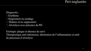 143
Diagnostic :
Erythème
Saignement au sondage
Œdème et/ou suppuration
Alvéolyse avec présence de PD
Etiologie: plaque et absence de suivi
Thérapeutique anti-infectieuse: diminution de l’inflammation et arrêt
du processus d’alvéolyse
 