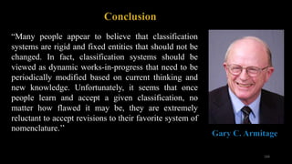 “Many people appear to believe that classification
systems are rigid and fixed entities that should not be
changed. In fact, classification systems should be
viewed as dynamic works-in-progress that need to be
periodically modified based on current thinking and
new knowledge. Unfortunately, it seems that once
people learn and accept a given classification, no
matter how flawed it may be, they are extremely
reluctant to accept revisions to their favorite system of
nomenclature.’’
144
 