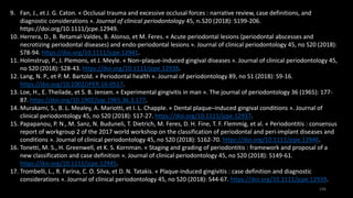 146
9. Fan, J., et J. G. Caton. « Occlusal trauma and excessive occlusal forces : narrative review, case definitions, and
diagnostic considerations ». Journal of clinical periodontology 45, no S20 (2018): S199-206.
https://doi.org/10.1111/jcpe.12949.
10. Herrera, D., B. Retamal‐Valdes, B. Alonso, et M. Feres. « Acute periodontal lesions (periodontal abscesses and
necrotizing periodontal diseases) and endo-periodontal lesions ». Journal of clinical periodontology 45, no S20 (2018):
S78-94. https://doi.org/10.1111/jcpe.12941.
11. Holmstrup, P., J. Plemons, et J. Meyle. « Non–plaque-induced gingival diseases ». Journal of clinical periodontology 45,
no S20 (2018): S28-43. https://doi.org/10.1111/jcpe.12938.
12. Lang, N. P., et P. M. Bartold. « Periodontal health ». Journal of periodontology 89, no S1 (2018): S9-16.
https://doi.org/10.1002/JPER.16-0517.
13. Loe, H., E. Theilade, et S. B. Jensen. « Experimental gingivitis in man ». The journal of periodontology 36 (1965): 177-
87. https://doi.org/10.1902/jop.1965.36.3.177.
14. Murakami, S., B. L. Mealey, A. Mariotti, et I. L. Chapple. « Dental plaque–induced gingival conditions ». Journal of
clinical periodontology 45, no S20 (2018): S17-27. https://doi.org/10.1111/jcpe.12937.
15. Papapanou, P. N., M. Sanz, N. Buduneli, T. Dietrich, M. Feres, D. H. Fine, T. F. Flemmig, et al. « Periodontitis : consensus
report of workgroup 2 of the 2017 world workshop on the classification of periodontal and peri-implant diseases and
conditions ». Journal of clinical periodontology 45, no S20 (2018): S162-70. https://doi.org/10.1111/jcpe.12946.
16. Tonetti, M. S., H. Greenwell, et K. S. Kornman. « Staging and grading of periodontitis : framework and proposal of a
new classification and case definition ». Journal of clinical periodontology 45, no S20 (2018): S149-61.
https://doi.org/10.1111/jcpe.12945.
17. Trombelli, L., R. Farina, C. O. Silva, et D. N. Tatakis. « Plaque-induced gingivitis : case definition and diagnostic
considerations ». Journal of clinical periodontology 45, no S20 (2018): S44-67. https://doi.org/10.1111/jcpe.12939.
 