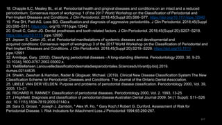 147
18. Chapple ILC, Mealey BL, et al. Periodontal health and gingival diseases and conditions on an intact and a reduced
periodontium: Consensus report of workgroup 1 of the 2017 World Workshop on the Classification of Periodontal and
Peri‐Implant Diseases and Conditions. J Clin Periodontol. 2018;45(Suppl 20):S68–S77. https://doi.org/10.1111/jcpe.12940
19. Fine DH, Patil AG, Loos BG. Classification and diagnosis of aggressive periodontitis. J Clin Periodontol. 2018;45(Suppl
20):S95–S111. https://doi. org/10.1111/jcpe.12942
20. Ercoli C, Caton JG. Dental prostheses and tooth‐related factors. J Clin Periodontol. 2018;45(Suppl 20):S207–S218.
https://doi.org/10.1111/ jcpe.12950
21. Jepsen S, Caton JG, et al. Periodontal manifestations of systemic diseases and developmental and
acquired conditions: Consensus report of workgroup 3 of the 2017 World Workshop on the Classification of Periodontal and
Peri‐Implant Diseases and Conditions. J Clin Periodontol. 2018;45(Suppl 20):S219–S229. https://doi.org/10.1111/
jcpe.12951
22. Armitage, Gary. (2002). Classifying periodontal diseases - A long-standing dilemma. Periodontology 2000. 30. 9-23.
10.1034/j.1600-0757.2002.03002.x.
23. YaëlBellahsen.Lanouvelleclassificationdesmaladiesparodontales.SciencesduVivant[q-bio].2019.
dumas-02144635
24. Sheikh, Zeeshan & Hamdan, Nader & Glogauer, Michael. (2019). Clinical New Disease Classification System The New
Classification Scheme for Periodontal Diseases and Conditions. The Journal of the Ontario Dental Association.
25. UBELE VAN DER VELDEN. Purpose and problems of periodontal disease classification. Periodontology 2000, Vol. 39,
2005, 13–21
26. RICHARD R. RANNEY. Classification of periodontal diseases. Periodontology 2000, Vol. 2. 1993, 13-25
27. J Highfield. Diagnosis and classification of periodontal disease Australian Dental Journal 2009; 54:(1 Suppl): S11–S26
doi: 10.1111/j.1834-7819.2009.01140.x
28. Sara G. Grossi, * Joseph J. Zambón, * Alex W. Ho, * Gary Koch,f Robert G. Dunford, Assessment of Risk for
Periodontal Disease. I. Risk Indicators for Attachment Loss J Periodontol 1994;65:260-267.
 
