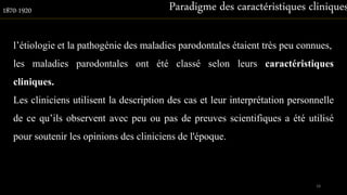 l’étiologie et la pathogénie des maladies parodontales étaient très peu connues,
les maladies parodontales ont été classé selon leurs caractéristiques
cliniques.
Les cliniciens utilisent la description des cas et leur interprétation personnelle
de ce qu’ils observent avec peu ou pas de preuves scientifiques a été utilisé
pour soutenir les opinions des cliniciens de l'époque.
Paradigme des caractéristiques cliniques1870-1920
18
 