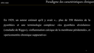 En 1929, un auteur estimait qu'il y avait «... plus de 350 théories de la
pyorrhée» et une terminologie complexe: «les pyorrhées alvéolaires»
(«maladie de Riggs»), «inflammation calcique de la membrane péridentale», et
«pericementite chronique suppurative»
Paradigme des caractéristiques cliniques1870-1920
19
 