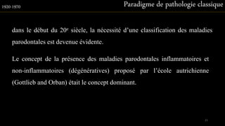 dans le début du 20e siècle, la nécessité d’une classification des maladies
parodontales est devenue évidente.
Paradigme de pathologie classique1920-1970
Le concept de la présence des maladies parodontales inflammatoires et
non-inflammatoires (dégénératives) proposé par l’école autrichienne
(Gottlieb and Orban) était le concept dominant.
21
 