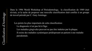 Dans le 1996 World Workshop of Periodontology, la classification de 1989 était
révisée, et la tache de proposer une nouvelle classification était confiée à un groupe
de travail présidé par C. Gary Armitage.
Les points les plus importants de cette classification:
▪ Le diagnostic n’est pas lié à l'âge.
▪ Les maladies gingivales peuvent ne pas être induites par la plaque.
▪ Il existe des maladies systémiques prédisposant un patient à une maladie
parodontale.
Classificationd’Armitage
29
 