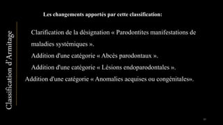 Les changements apportés par cette classification:
▪ Clarification de la désignation « Parodontites manifestations de
maladies systémiques ».
▪ Addition d'une catégorie « Abcès parodontaux ».
▪ Addition d'une catégorie « Lésions endoparodontales ».
Addition d'une catégorie « Anomalies acquises ou congénitales».
Classificationd’Armitage
30
 