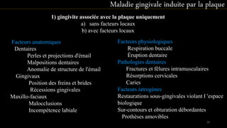 1) gingivite associée avec la plaque uniquement
a) sans facteurs locaux
b) avec facteurs locaux
Facteurs anatomiques
Dentaires
Perles et projections d'émail
Malpositions dentaires
Anomalie de structure de l'émail
Gingivaux
Position des freins et brides
Récessions gingivales
Maxillo-faciaux
Malocclusions
Incompétence labiale
Facteurs physiologiques
Respiration buccale
Éruption dentaire
Pathologies dentaires
Fractures et fêlures intramusculaires
Résorptions cervicales
Caries
Facteurs iatrogènes
Restaurations sous-gingivales violant I 'espace
biologique
Sur-contours et obturation débordantes
Prothèses amovibles
Maladie gingivale induite par la plaque
34
 