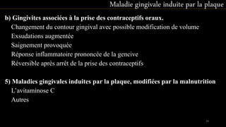 b) Gingivites associées à la prise des contraceptifs oraux.
 Changement du contour gingival avec possible modification de volume
 Exsudations augmentée
 Saignement provoquée
 Réponse inflammatoire prononcée de la gencive
 Réversible après arrêt de la prise des contraceptifs
5) Maladies gingivales induites par la plaque, modifiées par la malnutrition
 L’avitaminose C
 Autres
Maladie gingivale induite par la plaque
39
 