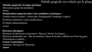 Maladies gingivales d’origine génétique
Fibromatose gingivale héréditaire
Autres
Maladie gingivale non induite par la plaque
Manifestations gingivales liées à des conditions systémiques:
Troubles mucco-cutanés : Lichen plan, Pemphigoïde, Pemphigus vulgaris,
Érythème multiforme, Lupus érythémateux.
D’origine médicamenteuse
Autres
Réactions allergiques
Matériaux de dentisterie restauratrice : Mercure, Nickel, Acryliques…
Réactions attribuables aux : Pâte de dentifrice, Bains de bouche, Additifs aux Chewing gum,
Alimentation et additifs…
Lésions traumatiques
Chimique, Physique ou Thermique
Autres
41
 