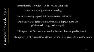altération de la couleur, de la texture gingivale
tendance au saignement au sondage
Le tartre sous-gingival est fréquemment retrouvé
De progression lente ou modérée, mais il peut avoir des
périodes de progression rapide
Elles peuvent être associées à des facteurs locaux prédisposant
Caractéristiquesdelapc
Elles peuvent être modifiées et/ou associées à des maladies systémiques
44
 