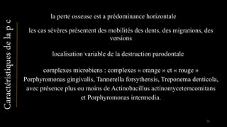Caractéristiquesdelapc
la perte osseuse est a prédominance horizontale
localisation variable de la destruction parodontale
complexes microbiens : complexes « orange » et « rouge »
Porphyromonas gingivalis, Tannerella forsythensis, Treponema denticola,
avec présence plus ou moins de Actinobacillus actinomycetemcomitans
et Porphyromonas intermedia.
les cas sévères présentent des mobilités des dents, des migrations, des
versions
45
 