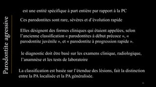 est une entité spécifique à part entière par rapport à la PC
Elles désignent des formes cliniques qui étaient appelées, selon
l’ancienne classification « parodontites à début précoce », «
parodontite juvénile », et « parodontite à progression rapide ».
Ces parodontites sont rare, sévères et d’évolution rapide
La classification est basée sur l’étendue des lésions, fait la distinction
entre la PA localisée et la PA généralisée.
Parodontiteagressive
le diagnostic doit être basé sur les examens clinique, radiologique,
l’anamnèse et les tests de laboratoire
46
 