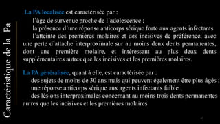 La PA localisée est caractérisée par :
l’âge de survenue proche de l’adolescence ;
la présence d’une réponse anticorps sérique forte aux agents infectants
l’atteinte des premières molaires et des incisives de préférence, avec
une perte d’attache interproximale sur au moins deux dents permanentes,
dont une première molaire, et intéressant au plus deux dents
supplémentaires autres que les incisives et les premières molaires.
La PA généralisée, quant à elle, est caractérisée par :
des sujets de moins de 30 ans mais qui peuvent également être plus âgés ;
une réponse anticorps sérique aux agents infectants faible ;
des lésions interproximales concernant au moins trois dents permanentes
autres que les incisives et les premières molaires.
CaractéristiquedelaPa
47
 