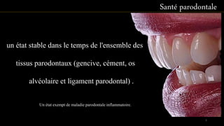 Santé parodontale
un état stable dans le temps de l'ensemble des
tissus parodontaux (gencive, cément, os
alvéolaire et ligament parodontal) .
Un état exempt de maladie parodontale inflammatoire.
5
 