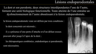 la lésion endoparodontale vraie est définie par trois conditions :
la dent concernée est nécrosée ;
il y a présence d’une perte d’attache et d’un défaut osseux
pouvant aller jusqu’à l’apex de la dent ;
les thérapeutiques combinées, endodontique et parodontale,
sont nécessaires.
Lésions endoparodontales
La dent et son parodonte, deux structures interdépendantes l’une de l’autre,
forment une unité biologique fonctionnelle. Toute atteinte de l’une entraîne un
dysfonctionnement de l’autre aboutissant à la lésion endoparodontale.
53
 