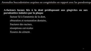 A-facteurs locaux liés à la dent prédisposant aux gingivites ou aux
parodontites induites par la plaque
facteur lié à l'anatomie de la dent,
obturation et restauration dentaire,
fractures des racines,
résorptions cervicales
fissures du cément.
Anomalies buccodentaires acquises ou congénitales en rapport avec les parodontopa
55
 