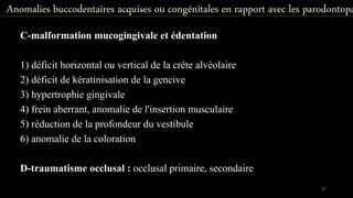 C-malformation mucogingivale et édentation
1) déficit horizontal ou vertical de la crête alvéolaire
2) déficit de kératinisation de la gencive
3) hypertrophie gingivale
4) frein aberrant, anomalie de l'insertion musculaire
5) réduction de la profondeur du vestibule
6) anomalie de la coloration
D-traumatisme occlusal : occlusal primaire, secondaire
Anomalies buccodentaires acquises ou congénitales en rapport avec les parodontopa
57
 