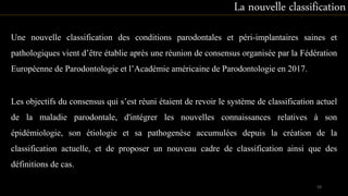 Une nouvelle classification des conditions parodontales et péri-implantaires saines et
pathologiques vient d’être établie après une réunion de consensus organisée par la Fédération
Européenne de Parodontologie et l’Académie américaine de Parodontologie en 2017.
La nouvelle classification
Les objectifs du consensus qui s’est réuni étaient de revoir le système de classification actuel
de la maladie parodontale, d'intégrer les nouvelles connaissances relatives à son
épidémiologie, son étiologie et sa pathogenèse accumulées depuis la création de la
classification actuelle, et de proposer un nouveau cadre de classification ainsi que des
définitions de cas.
59
 