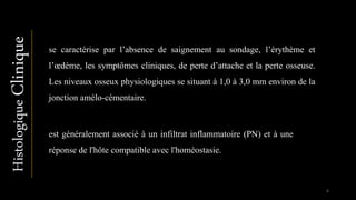 Histologique
est généralement associé à un infiltrat inflammatoire (PN) et à une
réponse de l'hôte compatible avec l'homéostasie.
se caractérise par l’absence de saignement au sondage, l’érythème et
l’œdème, les symptômes cliniques, de perte d’attache et la perte osseuse.
Les niveaux osseux physiologiques se situant à 1,0 à 3,0 mm environ de la
jonction amélo-cémentaire.
6
Clinique
 