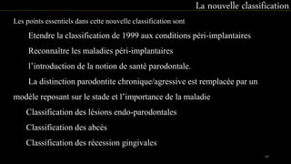 Les points essentiels dans cette nouvelle classification sont
Etendre la classification de 1999 aux conditions péri-implantaires
Reconnaître les maladies péri-implantaires
l’introduction de la notion de santé parodontale.
La distinction parodontite chronique/agressive est remplacée par un
modèle reposant sur le stade et l’importance de la maladie
Classification des lésions endo-parodontales
Classification des abcès
Classification des récession gingivales
La nouvelle classification
60
 