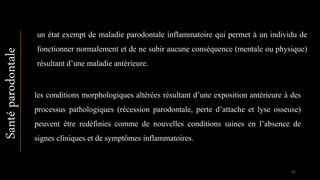 un état exempt de maladie parodontale inflammatoire qui permet à un individu de
fonctionner normalement et de ne subir aucune conséquence (mentale ou physique)
résultant d’une maladie antérieure.
les conditions morphologiques altérées résultant d’une exposition antérieure à des
processus pathologiques (récession parodontale, perte d’attache et lyse osseuse)
peuvent être redéfinies comme de nouvelles conditions saines en l’absence de
signes cliniques et de symptômes inflammatoires.
Santéparodontale
62
 