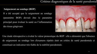 Saignement au sondage (BOP)
Il a été accepté que le saignement au sondage
(paramètre BOP) devrait être le paramètre
principal pour évaluer la santé ou l’inflammation
des tissus gingivaux
Critères diagnostiques de la santé parodontale
66
Une étude rétrospective a évalué la valeur pronostique du BOP : elle a démontré que l'absence
de saignement au sondage lors d'examens répétés était un critère de santé parodontale et
constituait un indicateur très fiable de la stabilité parodontale.
 