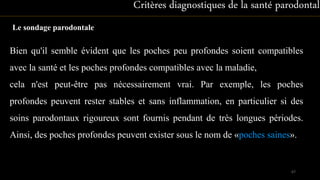 Le sondage parodontale
Bien qu'il semble évident que les poches peu profondes soient compatibles
avec la santé et les poches profondes compatibles avec la maladie,
cela n'est peut-être pas nécessairement vrai. Par exemple, les poches
profondes peuvent rester stables et sans inflammation, en particulier si des
soins parodontaux rigoureux sont fournis pendant de très longues périodes.
Ainsi, des poches profondes peuvent exister sous le nom de «poches saines».
Critères diagnostiques de la santé parodontale
67
 