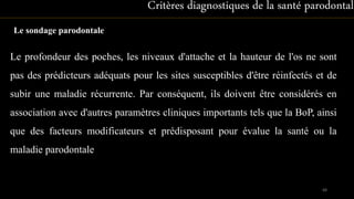 Le sondage parodontale
Critères diagnostiques de la santé parodontale
Le profondeur des poches, les niveaux d'attache et la hauteur de l'os ne sont
pas des prédicteurs adéquats pour les sites susceptibles d'être réinfectés et de
subir une maladie récurrente. Par conséquent, ils doivent être considérés en
association avec d'autres paramètres cliniques importants tels que la BoP, ainsi
que des facteurs modificateurs et prédisposant pour évalue la santé ou la
maladie parodontale
68
 