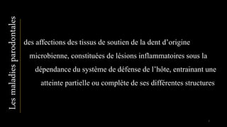 Lesmaladiesparodontales
des affections des tissus de soutien de la dent d’origine
microbienne, constituées de lésions inflammatoires sous la
dépendance du système de défense de l’hôte, entrainant une
atteinte partielle ou complète de ses différentes structures
7
 