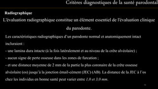 Radiographique
Critères diagnostiques de la santé parodontale
Les caractéristiques radiographiques d’un parodonte normal et anatomiquement intact
incluraient :
- une lamina dura intacte (à la fois latéralement et au niveau de la crête alvéolaire) ;
- aucun signe de perte osseuse dans les zones de furcation ;
- et une distance moyenne de 2 mm de la partie la plus coronaire de la crête osseuse
alvéolaire (os) jusqu’à la jonction émail-cément (JEC) (AB). La distance de la JEC à l’os
chez les individus en bonne santé peut varier entre 1,0 et 3,0 mm.
L'évaluation radiographique constitue un élément essentiel de l'évaluation clinique
du parodonte.
70
 