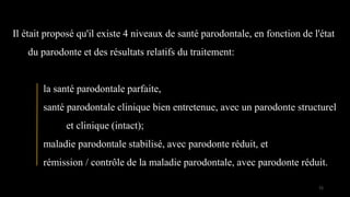 Il était proposé qu'il existe 4 niveaux de santé parodontale, en fonction de l'état
du parodonte et des résultats relatifs du traitement:
la santé parodontale parfaite,
santé parodontale clinique bien entretenue, avec un parodonte structurel
et clinique (intact);
maladie parodontale stabilisé, avec parodonte réduit, et
rémission / contrôle de la maladie parodontale, avec parodonte réduit.
72
 