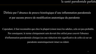 Définie par l’absence de preuve histologique d’une inflammation parodontale
et par aucune preuve de modification anatomique du parodonte
Cependant, il faut reconnaître que chez la plupart (sinon tous) les adultes, cela est peu probable.
Par conséquent, le terme cliniquement sain devrait être utilisé pour couvrir l'absence
d'inflammation parodontale clinique (ou une réduction très significative de celle-ci) sur un
parodonte anatomiquement intact ou réduit.
la santé parodontale parfaite
73
 