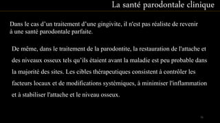 De même, dans le traitement de la parodontite, la restauration de l'attache et
des niveaux osseux tels qu’ils étaient avant la maladie est peu probable dans
la majorité des sites. Les cibles thérapeutiques consistent à contrôler les
facteurs locaux et de modifications systémiques, à minimiser l'inflammation
et à stabiliser l'attache et le niveau osseux.
La santé parodontale clinique
Dans le cas d’un traitement d’une gingivite, il n'est pas réaliste de revenir
à une santé parodontale parfaite.
75
 