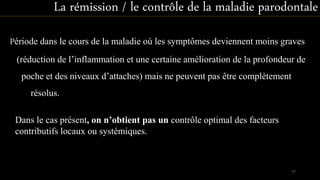 Période dans le cours de la maladie où les symptômes deviennent moins graves
(réduction de l’inflammation et une certaine amélioration de la profondeur de
poche et des niveaux d’attaches) mais ne peuvent pas être complètement
résolus.
La rémission / le contrôle de la maladie parodontale
Dans le cas présent, on n’obtient pas un contrôle optimal des facteurs
contributifs locaux ou systémiques.
77
 