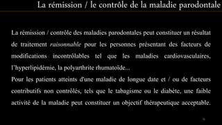 La rémission / contrôle des maladies parodontales peut constituer un résultat
de traitement raisonnable pour les personnes présentant des facteurs de
modifications incontrôlables tel que les maladies cardiovasculaires,
l’hyperlipidémie, la polyarthrite rhumatoïde...
Pour les patients atteints d'une maladie de longue date et / ou de facteurs
contributifs non contrôlés, tels que le tabagisme ou le diabète, une faible
activité de la maladie peut constituer un objectif thérapeutique acceptable.
La rémission / le contrôle de la maladie parodontale
78
 