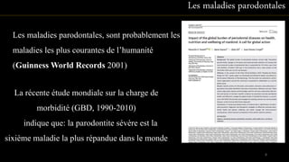 Les maladies parodontales, sont probablement les
maladies les plus courantes de l’humanité
(Guinness World Records 2001)
Les maladies parodontales
La récente étude mondiale sur la charge de
morbidité (GBD, 1990-2010)
indique que: la parodontite sévère est la
sixième maladie la plus répandue dans le monde
8
 