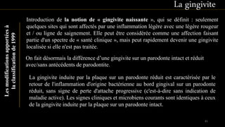 La gingiviteLesmodificationsapportéesà
laclassificationde1999
Introduction de la notion de « gingivite naissante », qui se définit : seulement
quelques sites qui sont affectés par une inflammation légère avec une légère rougeur
et / ou ligne de saignement. Elle peut être considérée comme une affection faisant
partie d'un spectre de « santé clinique », mais peut rapidement devenir une gingivite
localisée si elle n'est pas traitée.
On fait désormais la différence d’une gingivite sur un parodonte intact et réduit
avec/sans antécédents de parodontite.
La gingivite induite par la plaque sur un parodonte réduit est caractérisée par le
retour de l'inflammation d'origine bactérienne au bord gingival sur un parodonte
réduit, sans signe de perte d'attache progressive (c'est-à-dire sans indication de
maladie active). Les signes cliniques et microbiens courants sont identiques à ceux
de la gingivite induite par la plaque sur un parodonte intact.
81
 