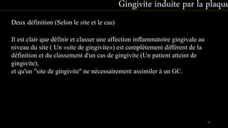 Deux définition (Selon le site et le cas)
Il est clair que définir et classer une affection inflammatoire gingivale au
niveau du site ( Un «site de gingivite») est complètement différent de la
définition et du classement d'un cas de gingivite (Un patient atteint de
gingivite),
et qu'un "site de gingivite" ne nécessairement assimiler à un GC.
Gingivite induite par la plaque
82
 
