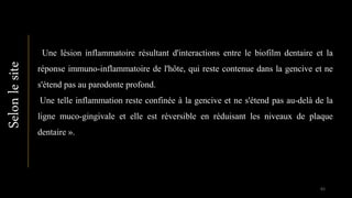 Une lésion inflammatoire résultant d'interactions entre le biofilm dentaire et la
réponse immuno-inflammatoire de l'hôte, qui reste contenue dans la gencive et ne
s'étend pas au parodonte profond.
Une telle inflammation reste confinée à la gencive et ne s'étend pas au-delà de la
ligne muco-gingivale et elle est réversible en réduisant les niveaux de plaque
dentaire ».
Selonlesite
83
 