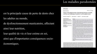 est la principale cause de perte de dents chez
les adultes au monde,
de dysfonctionnement masticatoire, affectant
ainsi leur nutrition,
leur qualité de vie et leur estime en soi,
ainsi que d'importantes conséquences socio-
économiques.
Les maladies parodontales
9
 