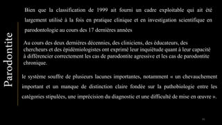 Bien que la classification de 1999 ait fourni un cadre exploitable qui ait été
largement utilisé à la fois en pratique clinique et en investigation scientifique en
parodontologie au cours des 17 dernières années
Au cours des deux dernières décennies, des cliniciens, des éducateurs, des
chercheurs et des épidémiologistes ont exprimé leur inquiétude quant à leur capacité
à différencier correctement les cas de parodontite agressive et les cas de parodontite
chronique.
le système souffre de plusieurs lacunes importantes, notamment « un chevauchement
important et un manque de distinction claire fondée sur la pathobiologie entre les
catégories stipulées, une imprécision du diagnostic et une difficulté de mise en œuvre ».
Parodontite
91
 