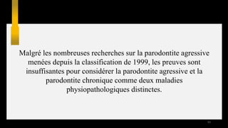 Malgré les nombreuses recherches sur la parodontite agressive
menées depuis la classification de 1999, les preuves sont
insuffisantes pour considérer la parodontite agressive et la
parodontite chronique comme deux maladies
physiopathologiques distinctes.
93
 