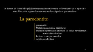 les formes de la maladie précédemment reconnues comme « chronique » ou « agressif »
sont désormais regroupées sous une seule catégorie (« parodontite »
parodontite
Maladie parodontale nécrotique
Maladies systémiques affectant les tissus parodontaux
Autres classifications
Lésions endo parodontales
Abcès parodontaux
94
 